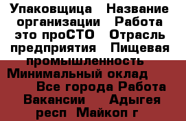 Упаковщица › Название организации ­ Работа-это проСТО › Отрасль предприятия ­ Пищевая промышленность › Минимальный оклад ­ 20 000 - Все города Работа » Вакансии   . Адыгея респ.,Майкоп г.